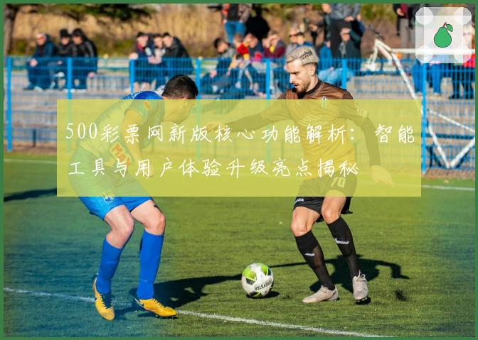 500彩票网新版核心功能解析：智能工具与用户体验升级亮点揭秘