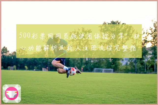 500彩票网网页版使用体验分享：核心功能解析及新人注册流程完整指南