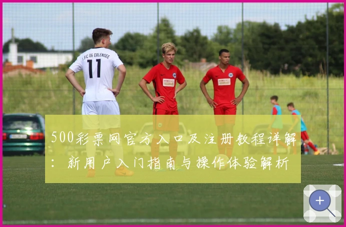 500彩票网官方入口及注册教程详解：新用户入门指南与操作体验解析