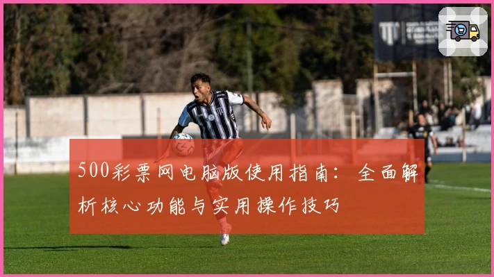 500彩票网电脑版使用指南：全面解析核心功能与实用操作技巧