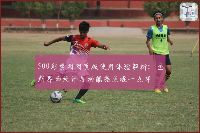 500彩票网网页版使用体验解析：全新界面设计与功能亮点逐一点评