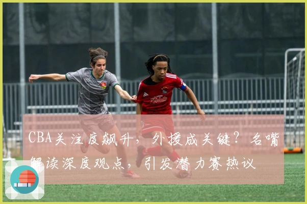 CBA关注度飙升，外援成关键？名嘴解读深度观点，引发潜力赛热议