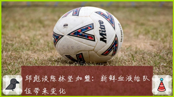 邱彪谈陈林坚加盟：新鲜血液给队伍带来变化