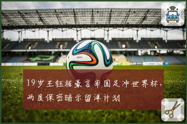 19岁王钰栋豪言率国足冲世界杯，两度保密暗示留洋计划
