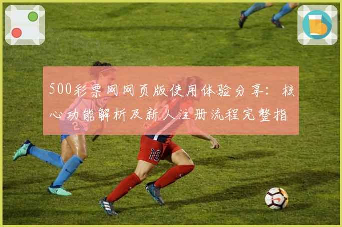 500彩票网网页版使用体验分享:核心功能解析及新人注册流程完整指南