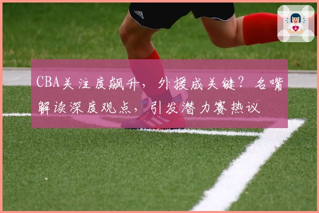 CBA关注度飙升，外援成关键？名嘴解读深度观点，引发潜力赛热议