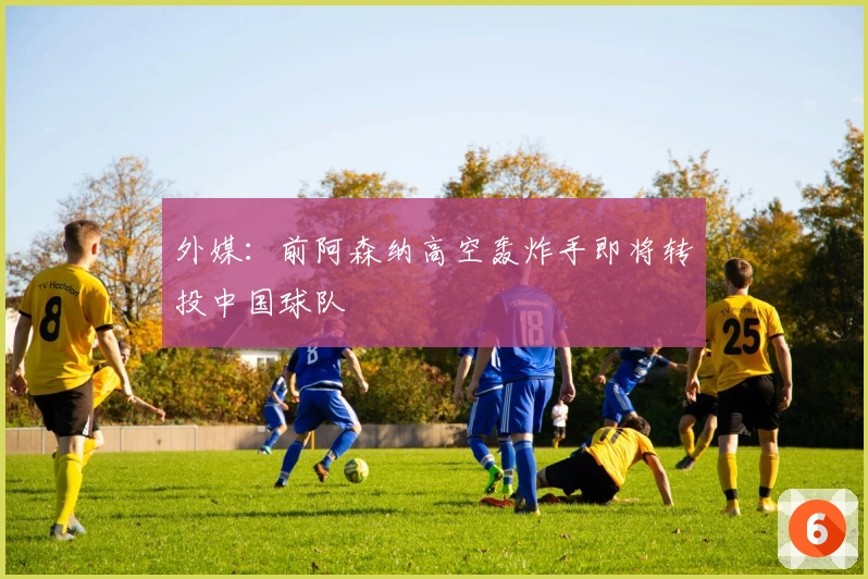 外媒：前阿森纳高空轰炸手即将转投中国球队