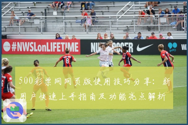 500彩票网网页版使用技巧分享：新用户快速上手指南及功能亮点解析